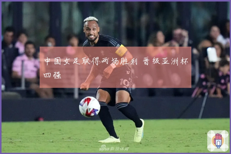 中国女足取得两场胜利 晋级亚洲杯四强