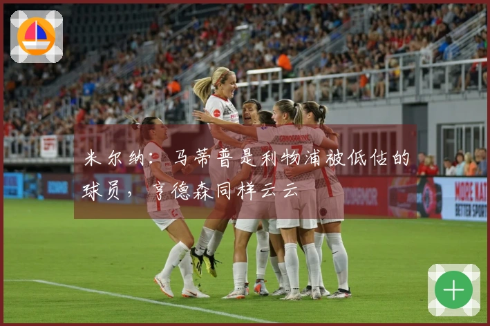 米尔纳：马蒂普是利物浦被低估的球员，亨德森同样云云