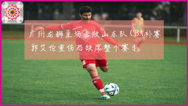 广州龙狮主场击败山东队 CBA补赛 郭艾伦重伤恐缺席整个赛季