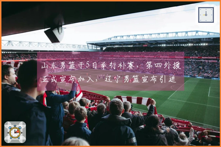 山东男篮于5日举行补赛，第四外援正式宣布加入，辽宁男篮宣布引进新外援。