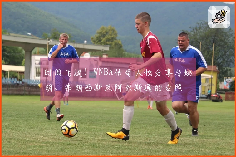 时间飞逝！WNBA传奇人物分享与姚明、弗朗西斯及阿尔斯通的合照