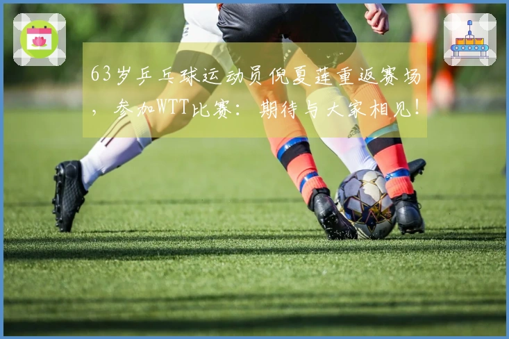 63岁乒乓球运动员倪夏莲重返赛场，参加WTT比赛：期待与大家相见！