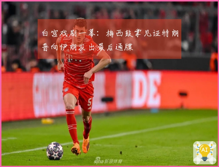 白宫戏剧一幕：梅西鼓掌见证特朗普向伊朗发出最后通牒