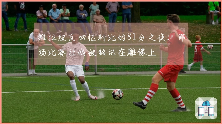 维拉纽瓦回忆科比的81分之夜：那场比赛让我被铭记在雕像上