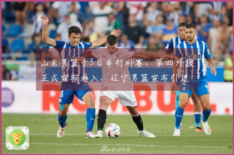 山东男篮于5日举行补赛，第四外援正式宣布加入，辽宁男篮宣布引进新外援。