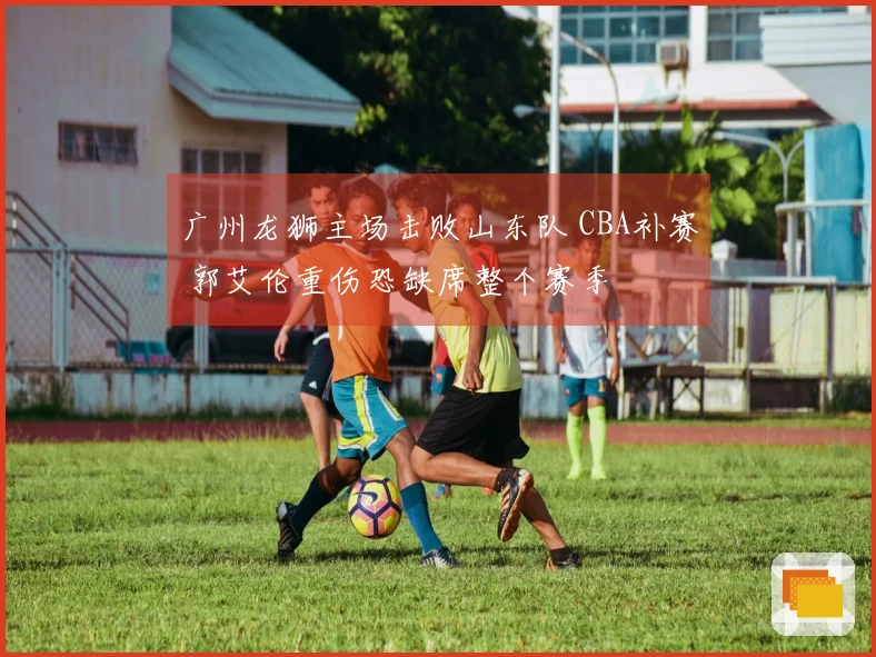 广州龙狮主场击败山东队 CBA补赛 郭艾伦重伤恐缺席整个赛季