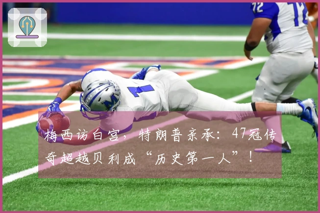 梅西访白宫，特朗普亲承：47冠传奇超越贝利成“历史第一人”！