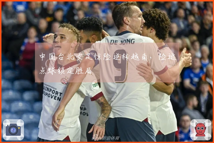 中国台北女足惊险逆转越南，险逃点球锁定胜局