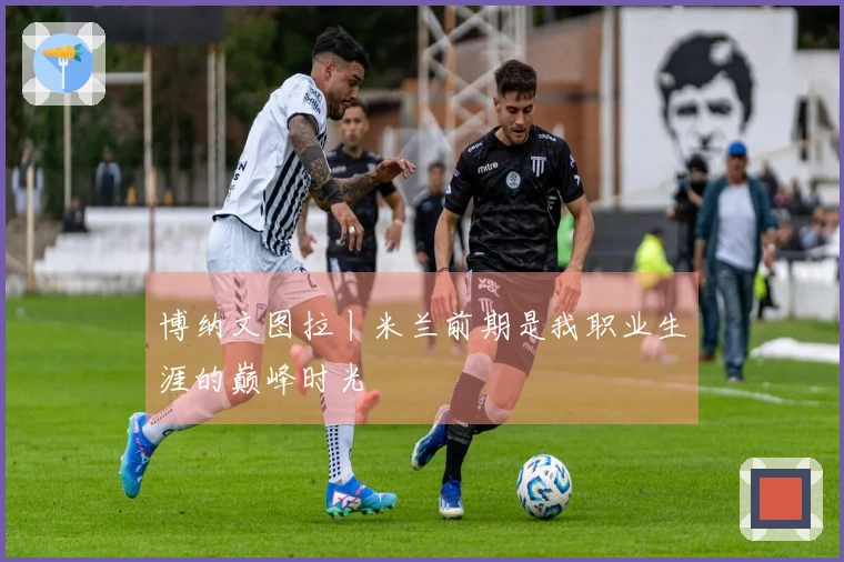 博纳文图拉丨米兰前期是我职业生涯的巅峰时光