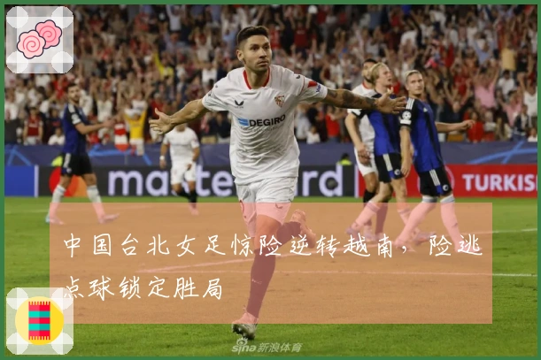 中国台北女足惊险逆转越南，险逃点球锁定胜局