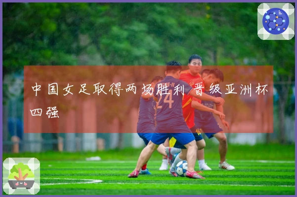 中国女足取得两场胜利 晋级亚洲杯四强
